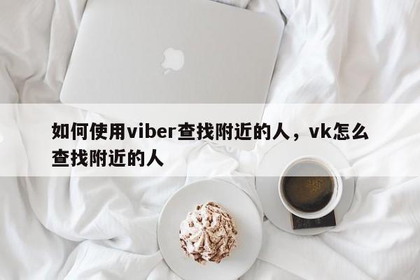 如何使用viber查找附近的人,vk怎么查找附近的人