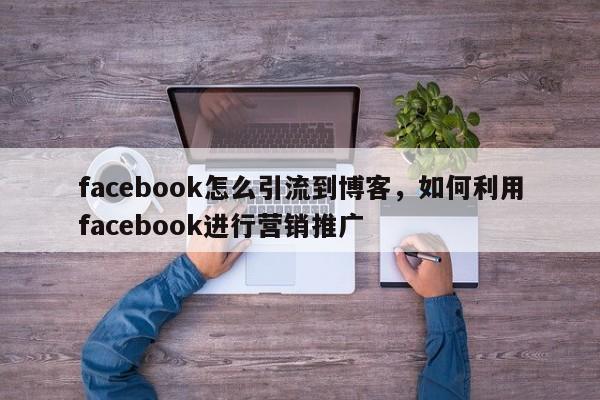 facebook怎么引流到博客,如何利用facebook进行营销推广