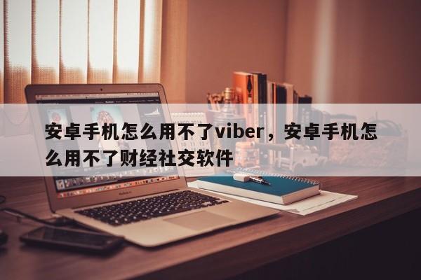 安卓手机怎么用不了viber,安卓手机怎么用不了财经社交软件