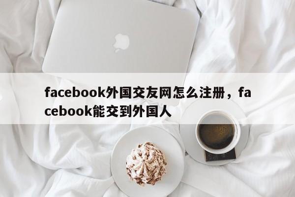 facebook外国交友网怎么注册,facebook能交到外国人