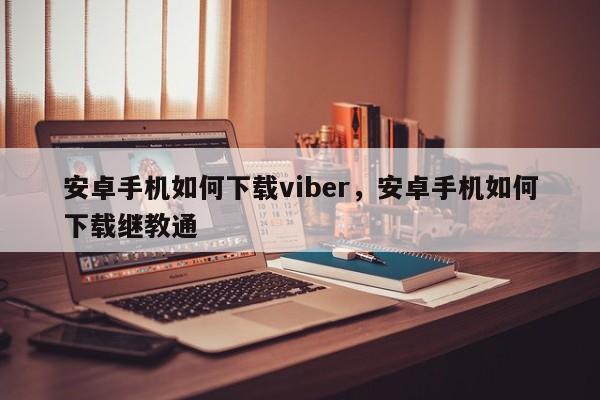 安卓手机如何下载viber,安卓手机如何下载继教通