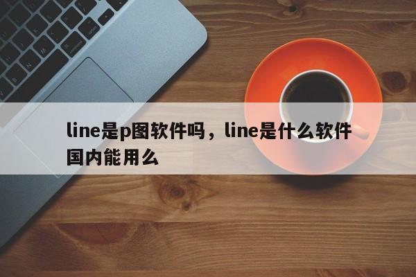line是p图软件吗,line是什么软件国内能用么