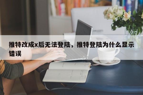 推特改成x后无法登陆,推特登陆为什么显示错误