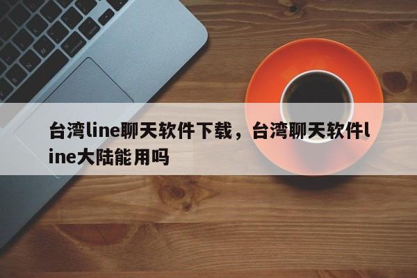台湾line聊天软件下载,台湾聊天软件line大陆能用吗