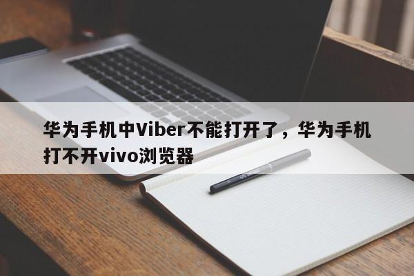华为手机中Viber不能打开了,华为手机打不开vivo浏览器