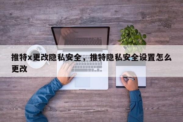 推特x更改隐私安全,推特隐私安全设置怎么更改