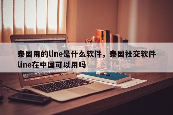 泰国用的line是什么软件,泰国社交软件line在中国可以用吗