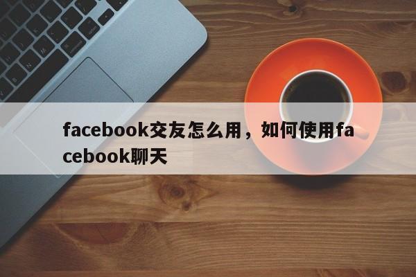 facebook交友怎么用，如何使用facebook聊天