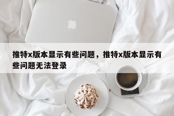 推特x版本显示有些问题,推特x版本显示有些问题无法登录