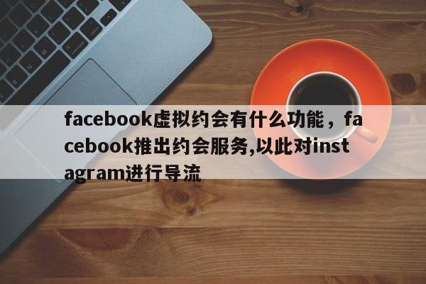 facebook虚拟约会有什么功能，facebook推出约会服务,以此对instagram进行导流