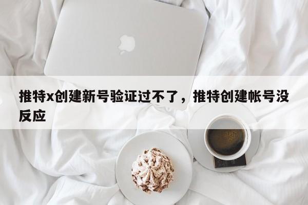 推特x创建新号验证过不了,推特创建帐号没反应