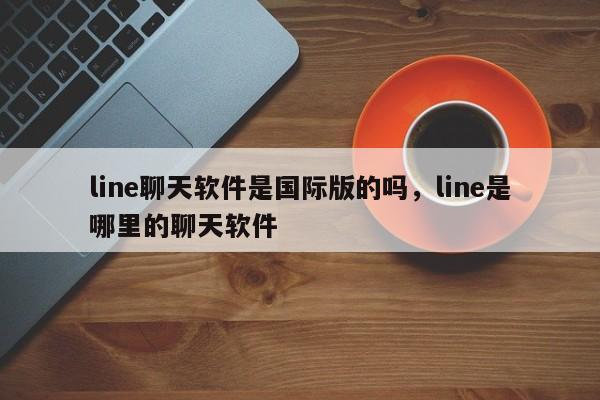 line聊天软件是国际版的吗,line是哪里的聊天软件