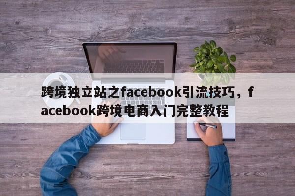 跨境独立站之facebook引流技巧，facebook跨境电商入门完整教程