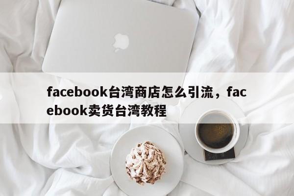 facebook台湾商店怎么引流,facebook卖货台湾教程