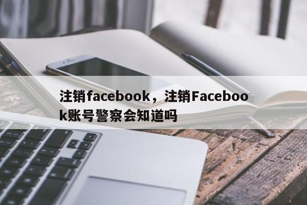 注销facebook，注销Facebook账号警察会知道吗