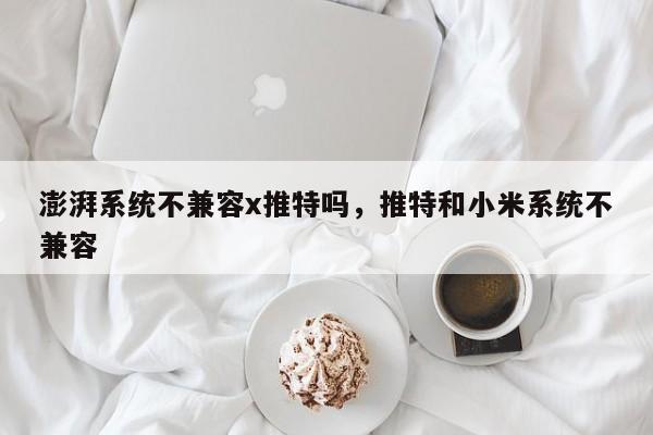 澎湃系统不兼容x推特吗,推特和小米系统不兼容