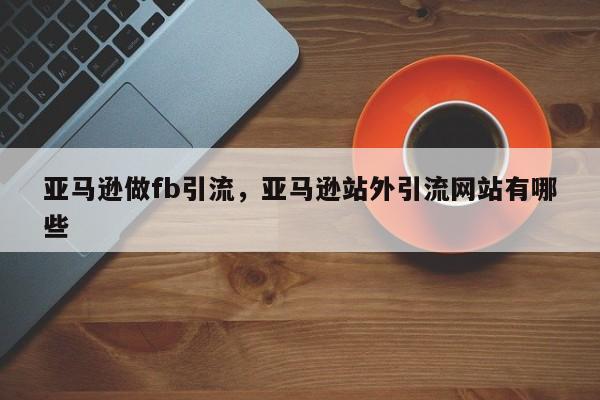 亚马逊做fb引流,亚马逊站外引流网站有哪些