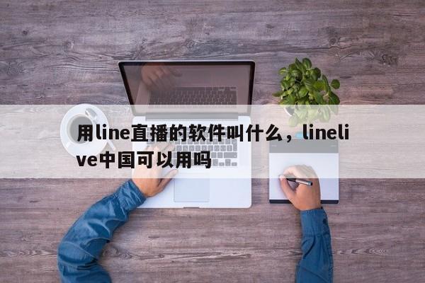 用line直播的软件叫什么,linelive中国可以用吗