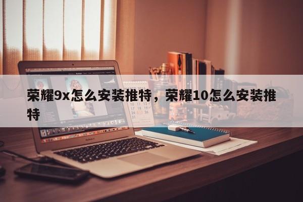 荣耀9x怎么安装推特,荣耀10怎么安装推特