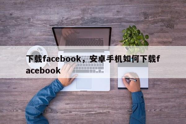 下载facebook,安卓手机如何下载facebook