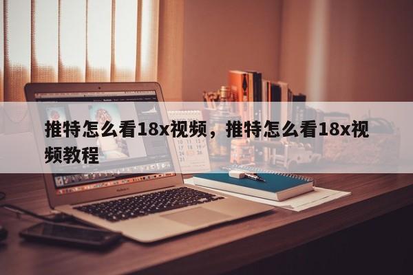 推特怎么看18x视频,推特怎么看18x视频教程