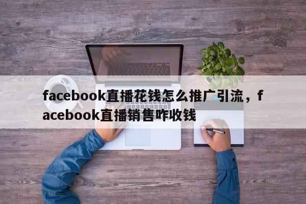 facebook直播花钱怎么推广引流,facebook直播销售咋收钱