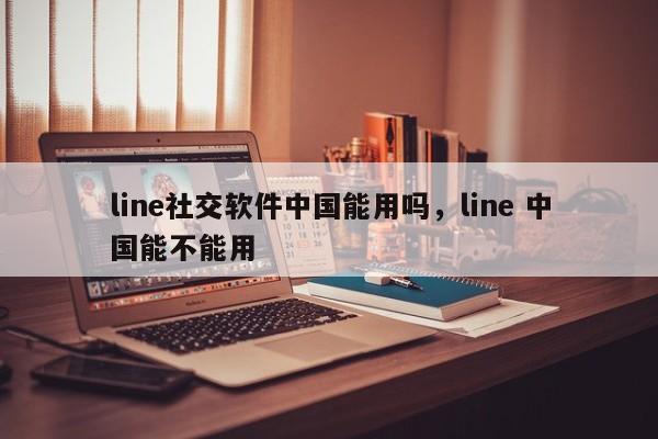 line社交软件中国能用吗,line 中国能不能用