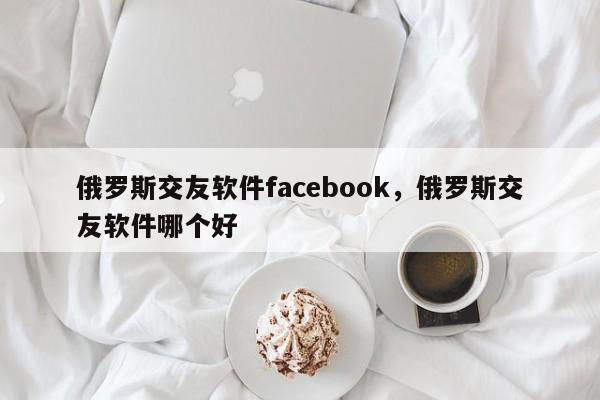 俄罗斯交友软件facebook,俄罗斯交友软件哪个好