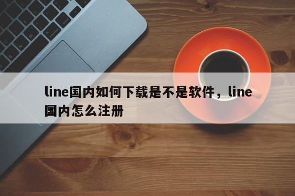 line国内如何下载是不是软件,line国内怎么注册