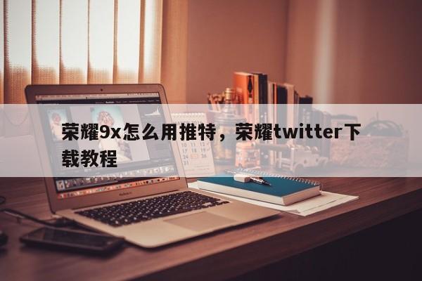荣耀9x怎么用推特,荣耀twitter下载教程