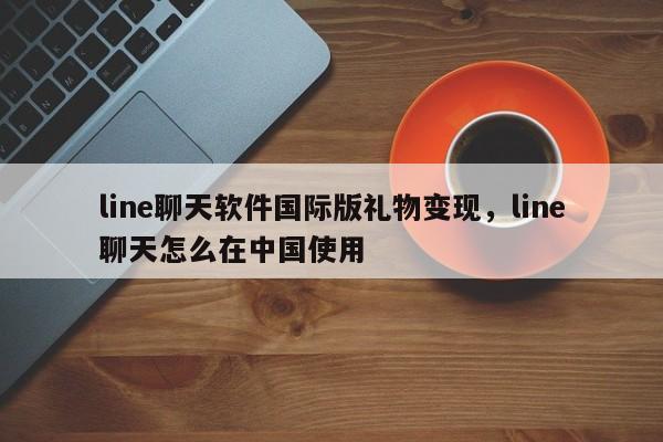 line聊天软件国际版礼物变现,line聊天怎么在中国使用