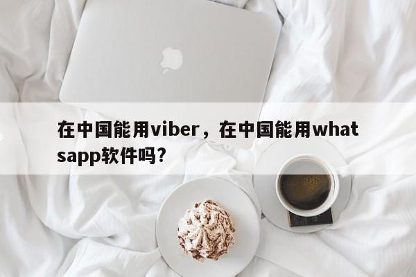 在中国能用viber,在中国能用whatsapp软件吗?