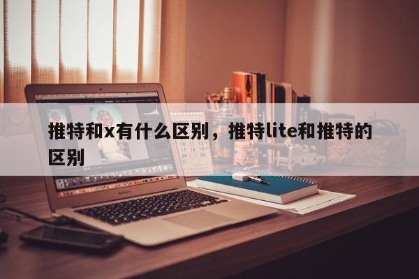 推特和x有什么区别,推特lite和推特的区别