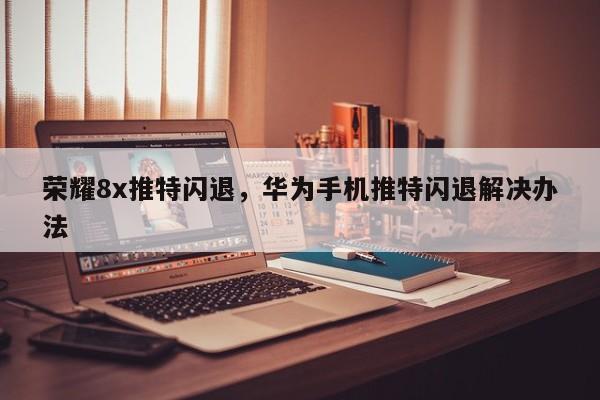 荣耀8x推特闪退,华为手机推特闪退解决办法