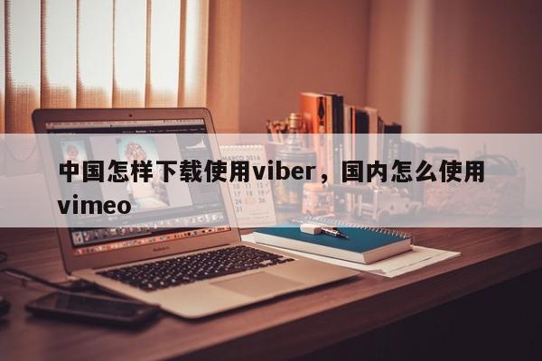 中国怎样下载使用viber,国内怎么使用vimeo