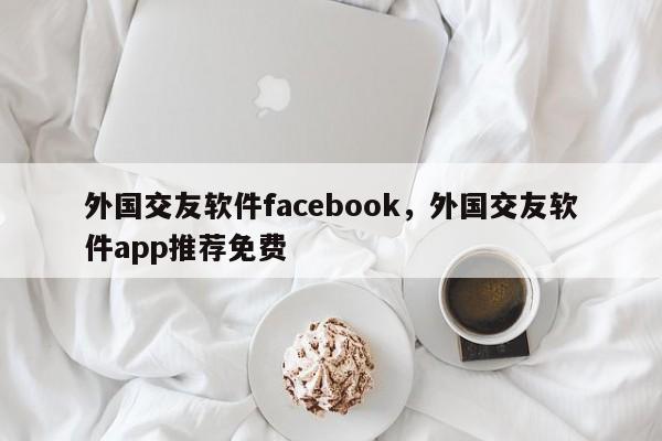 外国交友软件facebook，外国交友软件app推荐免费