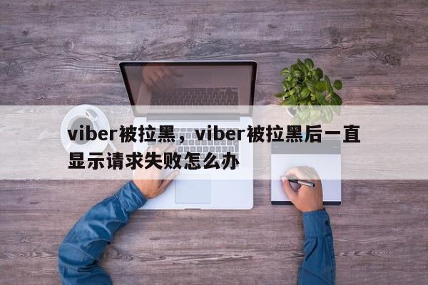 viber被拉黑,viber被拉黑后一直显示请求失败怎么办