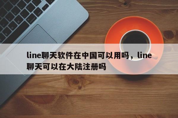 line聊天软件在中国可以用吗,line聊天可以在大陆注册吗