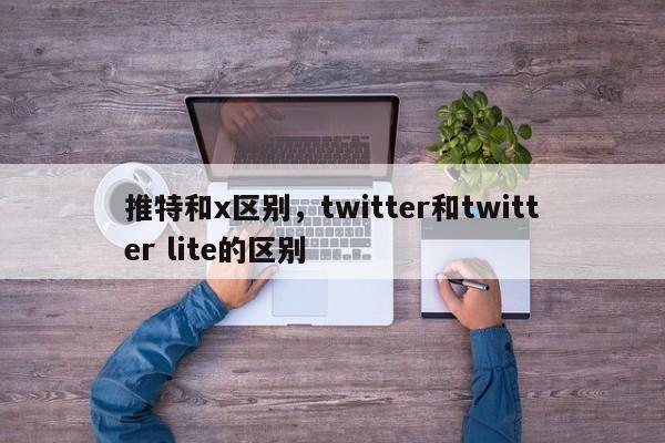 推特和x区别，twitter和twitter lite的区别