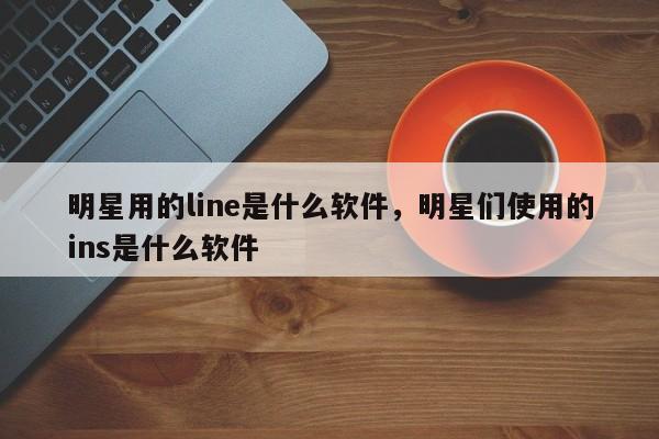 明星用的line是什么软件,明星们使用的ins是什么软件