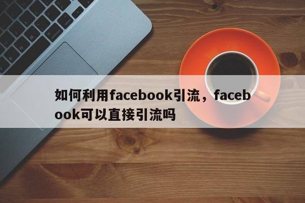 如何利用facebook引流,facebook可以直接引流吗