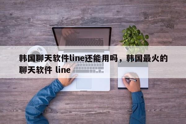 韩国聊天软件line还能用吗,韩国最火的聊天软件 line