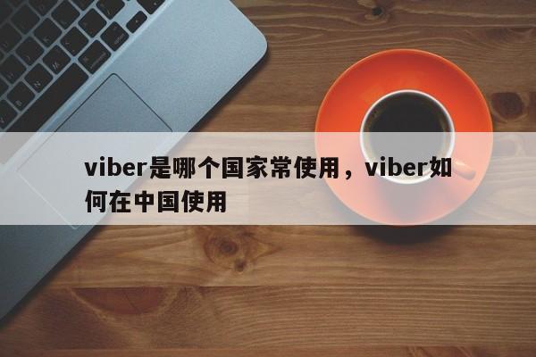 viber是哪个国家常使用,viber如何在中国使用