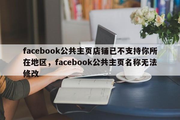 facebook公共主页店铺已不支持你所在地区,facebook公共主页名称无法修改