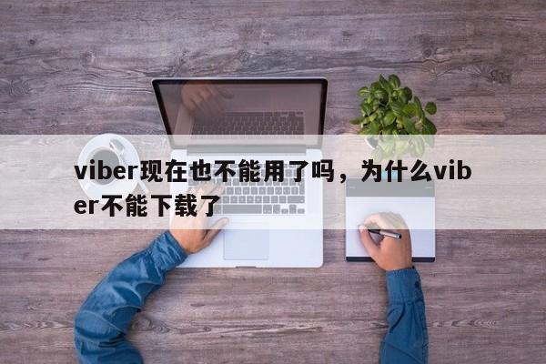 viber现在也不能用了吗,为什么viber不能下载了