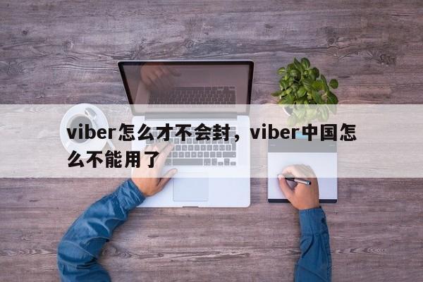 viber怎么才不会封,viber中国怎么不能用了