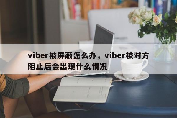 viber被屏蔽怎么办,viber被对方阻止后会出现什么情况