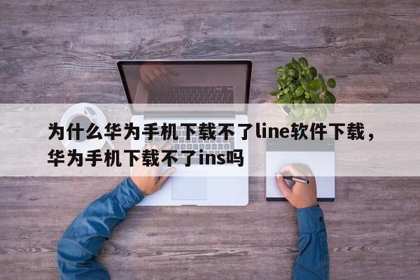 为什么华为手机下载不了line软件下载,华为手机下载不了ins吗
