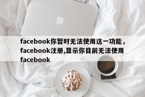facebook你暂时无法使用这一功能,facebook注册,显示你目前无法使用facebook