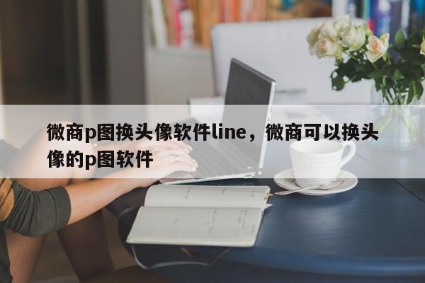 微商p图换头像软件line,微商可以换头像的p图软件